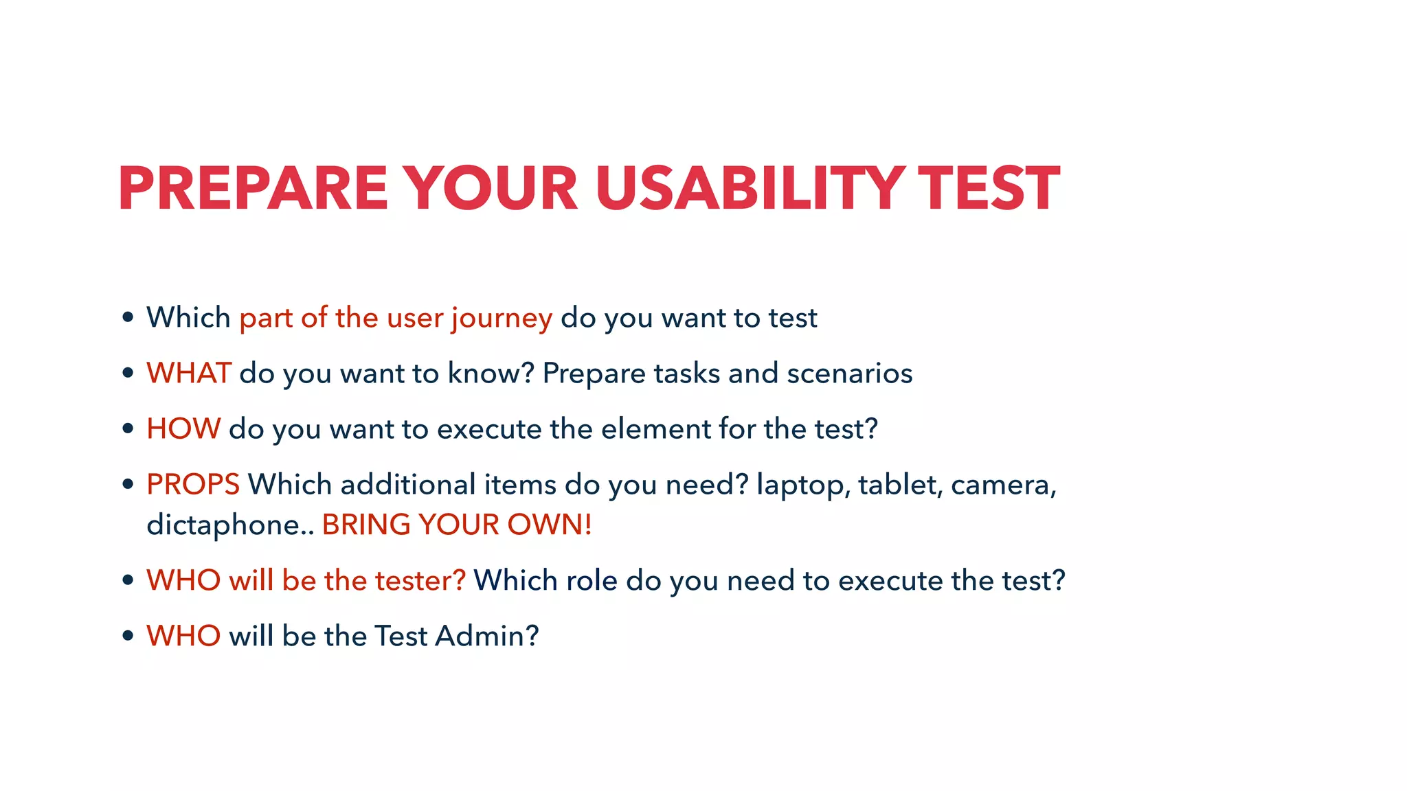 • Which part of the user journey do you want to test
• WHAT do you want to know? Prepare tasks and scenarios
• HOW do you want to execute the element for the test?
• PROPS Which additional items do you need? laptop, tablet, camera,
dictaphone.. BRING YOUR OWN!
• WHO will be the tester? Which role do you need to execute the test?
• WHO will be the Test Admin?
PREPARE YOUR USABILITY TEST
 