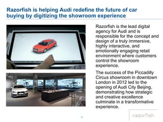 17
Razorfish is helping Audi redefine the future of car
buying by digitizing the showroom experience
Razorfish is the lead digital
agency for Audi and is
responsible for the concept and
design of a truly immersive,
highly interactive, and
emotionally engaging retail
environment where customers
control the showroom
experience.
The success of the Piccadilly
Circus showroom in downtown
London in 2012 led to the
opening of Audi City Beijing,
demonstrating how strategic
and creative excellence
culminate in a transformative
experience.
 