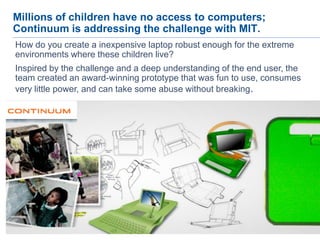 24
Millions of children have no access to computers;
Continuum is addressing the challenge with MIT.
How do you create a inexpensive laptop robust enough for the extreme
environments where these children live?
Inspired by the challenge and a deep understanding of the end user, the
team created an award-winning prototype that was fun to use, consumes
very little power, and can take some abuse without breaking.
 