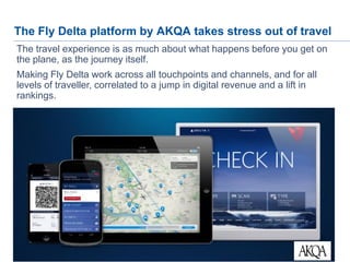 25
The Fly Delta platform by AKQA takes stress out of travel
The travel experience is as much about what happens before you get on
the plane, as the journey itself.
Making Fly Delta work across all touchpoints and channels, and for all
levels of traveller, correlated to a jump in digital revenue and a lift in
rankings.
 