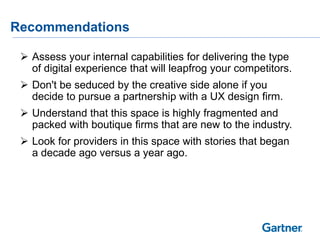 Recommendations
 Assess your internal capabilities for delivering the type
of digital experience that will leapfrog your competitors.
 Don't be seduced by the creative side alone if you
decide to pursue a partnership with a UX design firm.
 Understand that this space is highly fragmented and
packed with boutique firms that are new to the industry.
 Look for providers in this space with stories that began
a decade ago versus a year ago.
 
