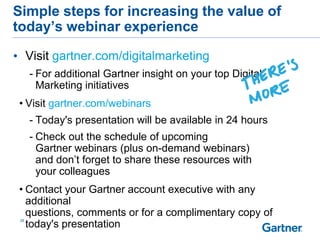 • Visit gartner.com/digitalmarketing
- For additional Gartner insight on your top Digital
Marketing initiatives
• Visit gartner.com/webinars
- Today's presentation will be available in 24 hours
- Check out the schedule of upcoming
Gartner webinars (plus on-demand webinars)
and don’t forget to share these resources with
your colleagues
• Contact your Gartner account executive with any
additional
questions, comments or for a complimentary copy of
today's presentation
28
Simple steps for increasing the value of
today’s webinar experience
 