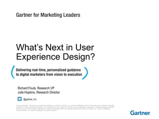 This presentation, including any supporting materials, is owned by Gartner, Inc. and/or its affiliates, and is for the sole use of Gartner’s intended
audience or other authorized recipients. This presentation may contain information that is confidential, proprietary or otherwise legally protected,
and may not be further copied, distributed, or publicly displayed without the express written permission of Gartner, Inc. and/or its affiliates.
© 2014 Gartner, Inc. and/or its affiliates. All rights reserved.
Richard Fouts, Research VP
Julie Hopkins, Research Director
@gartner_inc
What’s Next in User
Experience Design?
 