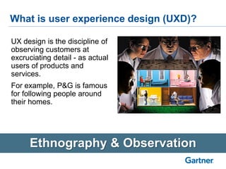 What is user experience design (UXD)?
Ethnography & Observation
UX design is the discipline of
observing customers at
excruciating detail - as actual
users of products and
services.
For example, P&G is famous
for following people around
their homes.
 