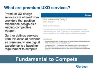 What are premium UXD services?
Fundamental to Compete
Premium UX design
services are offered from
providers that position
experience design as a
leading competitive
weapon.
Gartner defines services
from this class of provider
as premium, where digital
experience is a baseline
requirement to compete.
 