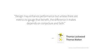 “Design may enhance performance but unless there are
metrics to gauge that benefit, the diﬀerence it makes
depends on conjecture and faith.”
—
Thomas Lockwood
Thomas Walton
https://www.amazon.com/gp/search?index=books&linkCode=qs&keywords=9781581156560
 