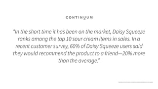 “In the short time it has been on the market, Daisy Squeeze
ranks among the top 10 sour cream items in sales. In a
recent customer survey, 60% of Daisy Squeeze users said
they would recommend the product to a friend—20% more
than the average.”
https://www.continuuminnovation.com/en/what-we-do/case-studies/daisy-sour-cream-squeeze
 