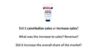 Did it cannibalize sales or increase sales?
What was the increase to sales? Revenue?
Did it increase the overall share of the market?
 