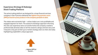 The active trading platform we designed for a large ﬁnancial services
company in San Francisco delivered the highest net promoter score
(NPS) at launch of any product in the company portfolio to date.
The stakes were extremely high — active traders are a very proﬁtable and
engaged segment for them. The research and design approach informing
the new user experience were so transformative the company created a
professionally directed video to tell the research, design and test story and
it became a key part of their go to market strategy and is on their site today
highlighting projekt202’s unique approach.
Experience Strategy & Redesign
Stock Trading Platform
…highest NPS at
launch…
 