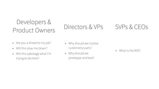 Developers &
Product Owners
Directors & VPs SVPs & CEOs
• Are you a threat to my job?
• Will this slow me down?
• Will this sabotage what I’m
trying to do here?
• Why should we involve
customers/users?
• Why should we
prototype and test?
• What is the ROI?
 