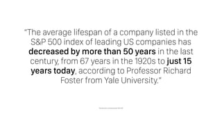 “The average lifespan of a company listed in the
S&P 500 index of leading US companies has
decreased by more than 50 years in the last
century, from 67 years in the 1920s to just 15
years today, according to Professor Richard
Foster from Yale University.”
http://www.bbc.com/news/business-16611040
 