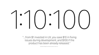 1:10:100“…from $1 invested in UX, you save $10 in fixing
issues during development, and $100 if the
product has been already released.”
http://nearsoft.com/blog/how-to-make-100-for-every-dollar-you-invest-in-ux-3/
 