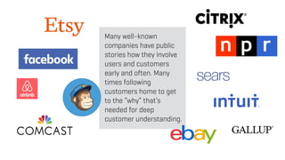 Many well-known
companies have public
stories how they involve
users and customers
early and often. Many
times following
customers home to get
to the “why” that’s
needed for deep
customer understanding.
 