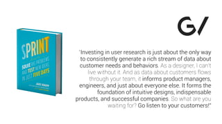 “Investing in user research is just about the only way
to consistently generate a rich stream of data about
customer needs and behaviors. As a designer, I can’t
live without it. And as data about customers flows
through your team, it informs product managers,
engineers, and just about everyone else. It forms the
foundation of intuitive designs, indispensable
products, and successful companies. So what are you
waiting for? Go listen to your customers!”
 