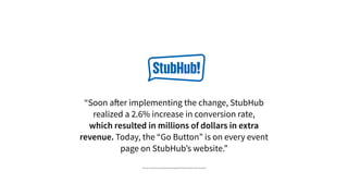 “Soon after implementing the change, StubHub
realized a 2.6% increase in conversion rate,
which resulted in millions of dollars in extra
revenue. Today, the “Go Button” is on every event
page on StubHub’s website.”
http://info.usertesting.com/rs/usertesting/images/UserTesting_StubHub_Case_Study.pdf
 