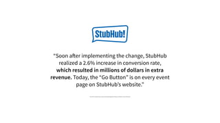 “Soon after implementing the change, StubHub
realized a 2.6% increase in conversion rate,
which resulted in millions of dollars in extra
revenue. Today, the “Go Button” is on every event
page on StubHub’s website.”
http://info.usertesting.com/rs/usertesting/images/UserTesting_StubHub_Case_Study.pdf
 