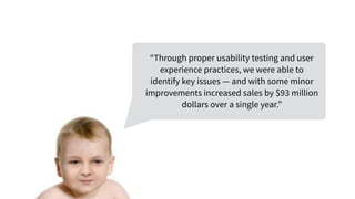 “Through proper usability testing and user
experience practices, we were able to
identify key issues — and with some minor
improvements increased sales by $93 million
dollars over a single year.”
 