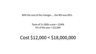 With the cost of the changes … the ROI was XX%.
Team of 3 x $80k a year = $240k
5% of the year = $12,000
Cost $12,000 < $18,000,000
 