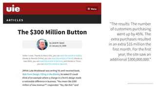 “The results: The number
of customers purchasing
went up by 45%. The
extra purchases resulted
in an extra $15 million the
first month. For the first
year, the site saw an
additional $300,000,000.”
https://articles.uie.com/three_hund_million_button/?utm_source=visitorcentric
 