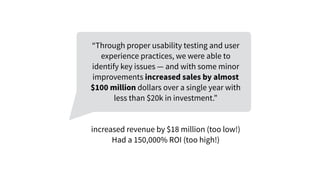 “Through proper usability testing and user
experience practices, we were able to
identify key issues — and with some minor
improvements increased sales by almost
$100 million dollars over a single year with
less than $20k in investment.”
increased revenue by $18 million (too low!)
Had a 150,000% ROI (too high!)
 