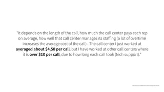 “It depends on the length of the call, how much the call center pays each rep
on average, how well that call center manages its staﬀing (a lot of overtime
increases the average cost of the call). The call center I just worked at
averaged about $4.50 per call, but I have worked at other call centers where
it is over $10 per call, due to how long each call took (tech support).”
https://www.quora.com/What-is-the-cost-of-an-average-call-center-call
 