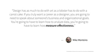 “Design has as much to do with art as a lobster has to do with a
carrot cake. If you truly want a career as a designer, you are going to
need to speak about someone’s business and organizational goals.
You’re going to have to learn how to analyze data, you’re going to
have to learn how measure eﬀectiveness.”
Mike Monteiro
https://deardesignstudent.com/10-things-you-need-to-learn-in-design-school-if-you-re-tired-of-wasting-your-money-64aaa0bc3994#.lllumpsd2
—
 