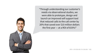 “Through understanding our customer’s
needs via observational studies, we
were able to prototype, design and
launch an improved self support tool
that reduced calls to the call center by
20% that saved over $10 million dollars
the first year — at a ROI of 833%!”
(ROI = $10,000,000 / $1,200,000 * 100)
 