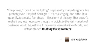 “The phrase, “I don’t do marketing,” is spoken by many designers. I’ve
probably said it myself. And I get it. It’s challenging, and diﬀicult to
quantify. It can also feel cheap—like a form of trickery. That doesn’t
make it any less necessary, though. In fact, I say the vast majority of
designers would be just fine if they never learned a line of code, and
instead started thinking like marketers.”
http://www.erickarjaluoto.com/blog/designers-should-learn-marketing/
— Eric Karjaluoto.
 