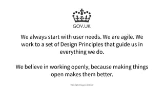 We always start with user needs. We are agile. We
work to a set of Design Principles that guide us in
everything we do.
We believe in working openly, because making things
open makes them better.
https://gds.blog.gov.uk/about/
 