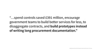 “…spend controls saved £391 million, encourage
government teams to build better services for less, to
disaggregate contracts, and build prototypes instead
of writing long procurement documentation.”
https://gds.blog.gov.uk/2015/10/23/how-digital-and-technology-transformation-saved-1-7bn-last-year/
 