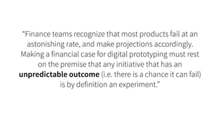 “Finance teams recognize that most products fail at an
astonishing rate, and make projections accordingly.
Making a financial case for digital prototyping must rest
on the premise that any initiative that has an
unpredictable outcome (i.e. there is a chance it can fail)
is by definition an experiment.”
 