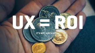 UX = ROIIT’S NOT JUST A MYTH
 