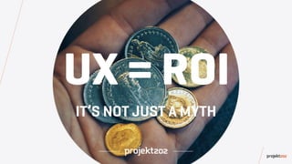UX = ROI
IT’S NOT JUST A MYTH
 