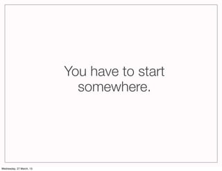 You have to start
                            somewhere.




Wednesday, 27 March, 13
 