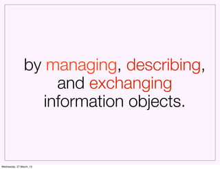 by managing, describing,
                     and exchanging
                   information objects.


Wednesday, 27 March, 13
 