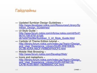 ГайдлайныUpdated Symbian Design Guidelines – http://www.developer.nokia.com/Resources/Library/Symbian_Design_Guidelines/UI Style Guide – http://www.forum.nokia.com/info/sw.nokia.com/id/5c419b14-75ff-4791-b1a8-db1e0d72e36e/Symbian_3_UI_Style_Guide.htmlCarbide UI Theme Edition tutorial – http://library.forum.nokia.com/index.jsp?topic=/Design_and_User_Experience_Library/GUID-3D81EB35-DC3B-4DAA-A6CF-F698D0FA0CF0.htmlMobile Web Browsing – http://www.forum.nokia.com/Develop/Web/Icons and metaphors – http://library.forum.nokia.com/index.jsp?topic=/Design_and_User_Experience_Library/GUID-02FA611E-CA7B-4C05-9697-78D88695C12C.html115