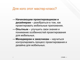 Для кого этот мастер-класс?Начинающим проектировщикам и дизайнерам – разобраться в том, как проектировать мобильные приложения.Опытным – улучшить свои знания и понимание особенностей проектирования для мобильных.Менеджерам и заказчикам – научиться контролировать процесс проектирования и дизайна для мобильных.2