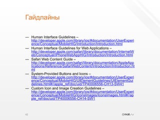 ГайдлайныHuman Interface Guidelines – http://developer.apple.com/library/ios/#documentation/UserExperience/Conceptual/MobileHIG/Introduction/Introduction.htmlHuman Interface Guidelines for Web Applications – http://developer.apple.com/safari/library/documentation/InternetWeb/Conceptual/iPhoneWebAppHIG/Introduction/Introduction.htmlSafari Web Content Guide – http://developer.apple.com/safari/library/documentation/AppleApplications/Reference/SafariWebContent/Introduction/Introduction.htmlSystem-Provided Buttons and Icons – http://developer.apple.com/library/ios/#documentation/UserExperience/Conceptual/MobileHIG/UIElementGuidelines/UIElementGuidelines.html#//apple_ref/doc/uid/TP40006556-CH13-SW41Custom Icon and Image Creation Guidelines – http://developer.apple.com/library/ios/#documentation/UserExperience/Conceptual/MobileHIG/IconsImages/IconsImages.html#//apple_ref/doc/uid/TP40006556-CH14-SW142