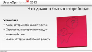 Ru
        User eXperience                  2012

                                     Что должно быть в сториборде

           Установка
           • Люди, которые принимают участие
           • Окружение, в котором происходит
                   взаимодействие
           • Задача, которую необходимо решить


пятница, 12 октября 12 г.
 