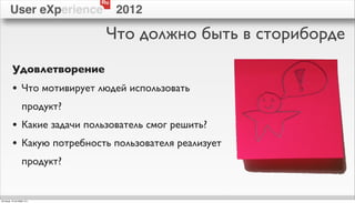 Ru
        User eXperience           2012

                              Что должно быть в сториборде
          Удовлетворение
          • Что мотивирует людей использовать
                  продукт?
          • Какие задачи пользователь смог решить?
          • Какую потребность пользователя реализует
                  продукт?


пятница, 12 октября 12 г.
 