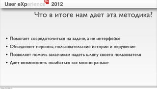 Ru
        User eXperience                 2012

                              Что в итоге нам дает эта методика?


          •        Помогает сосредоточиться на задаче, а не интерфейсе
          •        Объединяет персоны, пользовательские истории и окружение
          •        Позволяет помочь заказчикам надеть шляпу своего пользователя
          •        Дает возможность ошибаться как можно раньше




пятница, 12 октября 12 г.
 