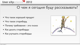 Ru
        User eXperience                2012

                             О чем я сегодня буду рассказывать?

          •        Что такое хороший продукт
          •        Что такое сториборд
          •        Почему требования - это плохо
          •        Как делать сториборды
          •        Как улучшать сториборды



пятница, 12 октября 12 г.
 