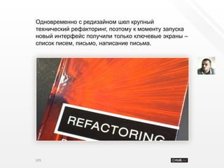 Одновременно с редизайном шел крупный
технический рефакторинг, поэтому к моменту запуска
новый интерфейс получили только ключевые экраны –
список писем, письмо, написание письма.




105
 