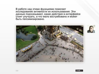 В работе над этими функциями помогает
исследование активности их использования. Эти
данные подсказывают, какие действия в интерфейсе
стоит улучшать, а что мало востребовано и может
быть пессимизировано.




112
 