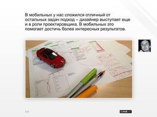 В мобильных у нас сложился отличный от
остальных задач подход – дизайнер выступает еще
и в роли проектировщика. В мобильных это
помогает достичь более интересных результатов.




119
 