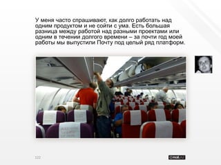 У меня часто спрашивают, как долго работать над
одним продуктом и не сойти с ума. Есть большая
разница между работой над разными проектами или
одним в течении долгого времени – за почти год моей
работы мы выпустили Почту под целый ряд платформ.




122
 