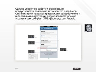 Сильно упростило работу и сказалось на
продуктивности появление технического дизайнера.
Он занимается нарезкой графики для разработчиков и
гайдлайнами с отступами, рисует вспомогательные
экраны и сам собирает XML-фронтэнд для Android.




124
 