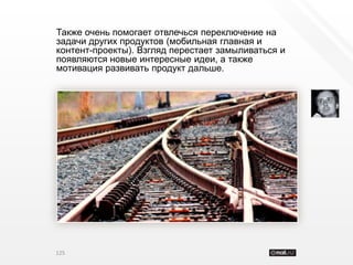 Также очень помогает отвлечься переключение на
задачи других продуктов (мобильная главная и
контент-проекты). Взгляд перестает замыливаться и
появляются новые интересные идеи, а также
мотивация развивать продукт дальше.




125
 