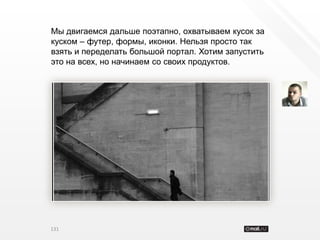 Мы двигаемся дальше поэтапно, охватываем кусок за
куском – футер, формы, иконки. Нельзя просто так
взять и переделать большой портал. Хотим запустить
это на всех, но начинаем со своих продуктов.




131
 