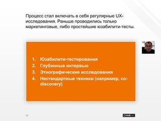 Процесс стал включать в себя регулярные UX-
исследования. Раньше проводились только
маркетинговые, либо простейшие юзабилити-тесты.




     1.   Юзабилити-тестирования
     2.   Глубинные интервью
     3.   Этнографические исследования
     4.   Нестандартные техники (например, co-
          discovery)




14
 